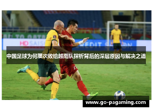 中国足球为何屡次败给越南队探析背后的深层原因与解决之道 中国足球为何屡次败给越南队探析背后的深层原因与解决之道
