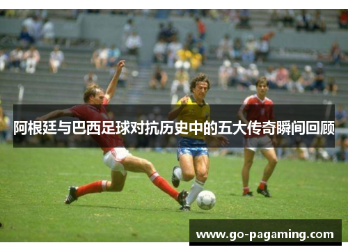 阿根廷与巴西足球对抗历史中的五大传奇瞬间回顾 阿根廷与巴西足球对抗历史中的五大传奇瞬间回顾