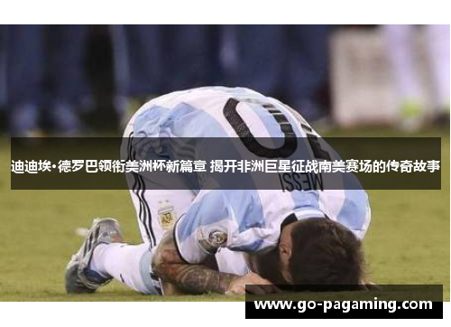 迪迪埃·德罗巴领衔美洲杯新篇章 揭开非洲巨星征战南美赛场的传奇故事